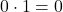 0 \cdot 1 = 0